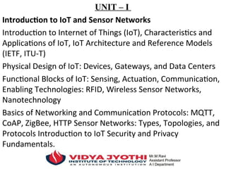 UNIT – I
Introduction to IoT and Sensor Networks
Introduction to Internet of Things (IoT), Characteristics and
Applications of IoT, IoT Architecture and Reference Models
(IETF, ITU-T)
Physical Design of IoT: Devices, Gateways, and Data Centers
Functional Blocks of IoT: Sensing, Actuation, Communication,
Enabling Technologies: RFID, Wireless Sensor Networks,
Nanotechnology
Basics of Networking and Communication Protocols: MQTT,
CoAP, ZigBee, HTTP Sensor Networks: Types, Topologies, and
Protocols Introduction to IoT Security and Privacy
Fundamentals.
 