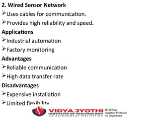 2. Wired Sensor Network
Uses cables for communication.
Provides high reliability and speed.
Applications
Industrial automation
Factory monitoring
Advantages
Reliable communication
High data transfer rate
Disadvantages
Expensive installation
Limited flexibility
 