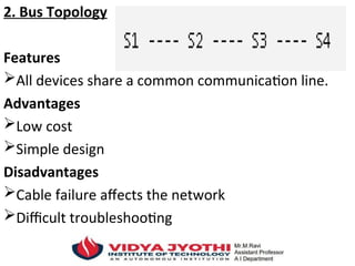 2. Bus Topology
Features
All devices share a common communication line.
Advantages
Low cost
Simple design
Disadvantages
Cable failure affects the network
Difficult troubleshooting
 