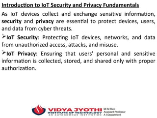 Introduction to IoT Security and Privacy Fundamentals
As IoT devices collect and exchange sensitive information,
security and privacy are essential to protect devices, users,
and data from cyber threats.
IoT Security: Protecting IoT devices, networks, and data
from unauthorized access, attacks, and misuse.
IoT Privacy: Ensuring that users' personal and sensitive
information is collected, stored, and shared only with proper
authorization.
 