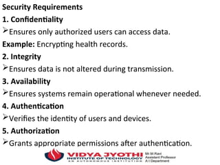 Security Requirements
1. Confidentiality
Ensures only authorized users can access data.
Example: Encrypting health records.
2. Integrity
Ensures data is not altered during transmission.
3. Availability
Ensures systems remain operational whenever needed.
4. Authentication
Verifies the identity of users and devices.
5. Authorization
Grants appropriate permissions after authentication.
 