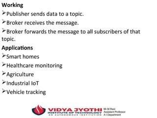 Working
Publisher sends data to a topic.
Broker receives the message.
Broker forwards the message to all subscribers of that
topic.
Applications
Smart homes
Healthcare monitoring
Agriculture
Industrial IoT
Vehicle tracking
 