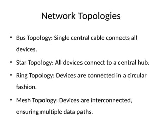 Network Topologies
• Bus Topology: Single central cable connects all
devices.
• Star Topology: All devices connect to a central hub.
• Ring Topology: Devices are connected in a circular
fashion.
• Mesh Topology: Devices are interconnected,
ensuring multiple data paths.
 