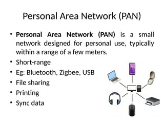 Personal Area Network (PAN)
• Personal Area Network (PAN) is a small
network designed for personal use, typically
within a range of a few meters.
• Short-range
• Eg: Bluetooth, Zigbee, USB
• File sharing
• Printing
• Sync data
 