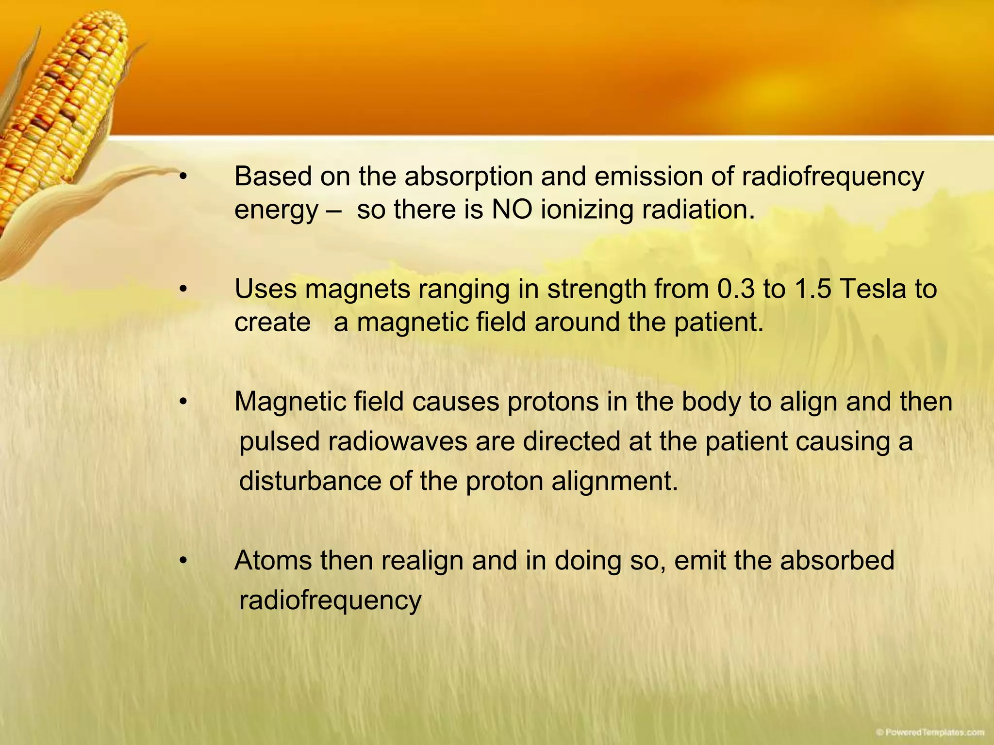 • Based on the absorption and emission of radiofrequency
energy – so there is NO ionizing radiation.
• Uses magnets ranging in strength from 0.3 to 1.5 Tesla to
create a magnetic field around the patient.
• Magnetic field causes protons in the body to align and then
pulsed radiowaves are directed at the patient causing a
disturbance of the proton alignment.
• Atoms then realign and in doing so, emit the absorbed
radiofrequency
 