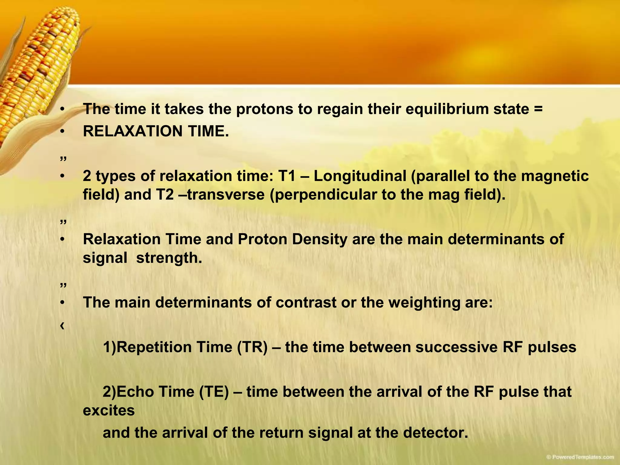 • The time it takes the protons to regain their equilibrium state =
• RELAXATION TIME.
„
• 2 types of relaxation time: T1 – Longitudinal (parallel to the magnetic
field) and T2 –transverse (perpendicular to the mag field).
„
• Relaxation Time and Proton Density are the main determinants of
signal strength.
„
• The main determinants of contrast or the weighting are:
‹
1)Repetition Time (TR) – the time between successive RF pulses
2)Echo Time (TE) – time between the arrival of the RF pulse that
excites
and the arrival of the return signal at the detector.
 