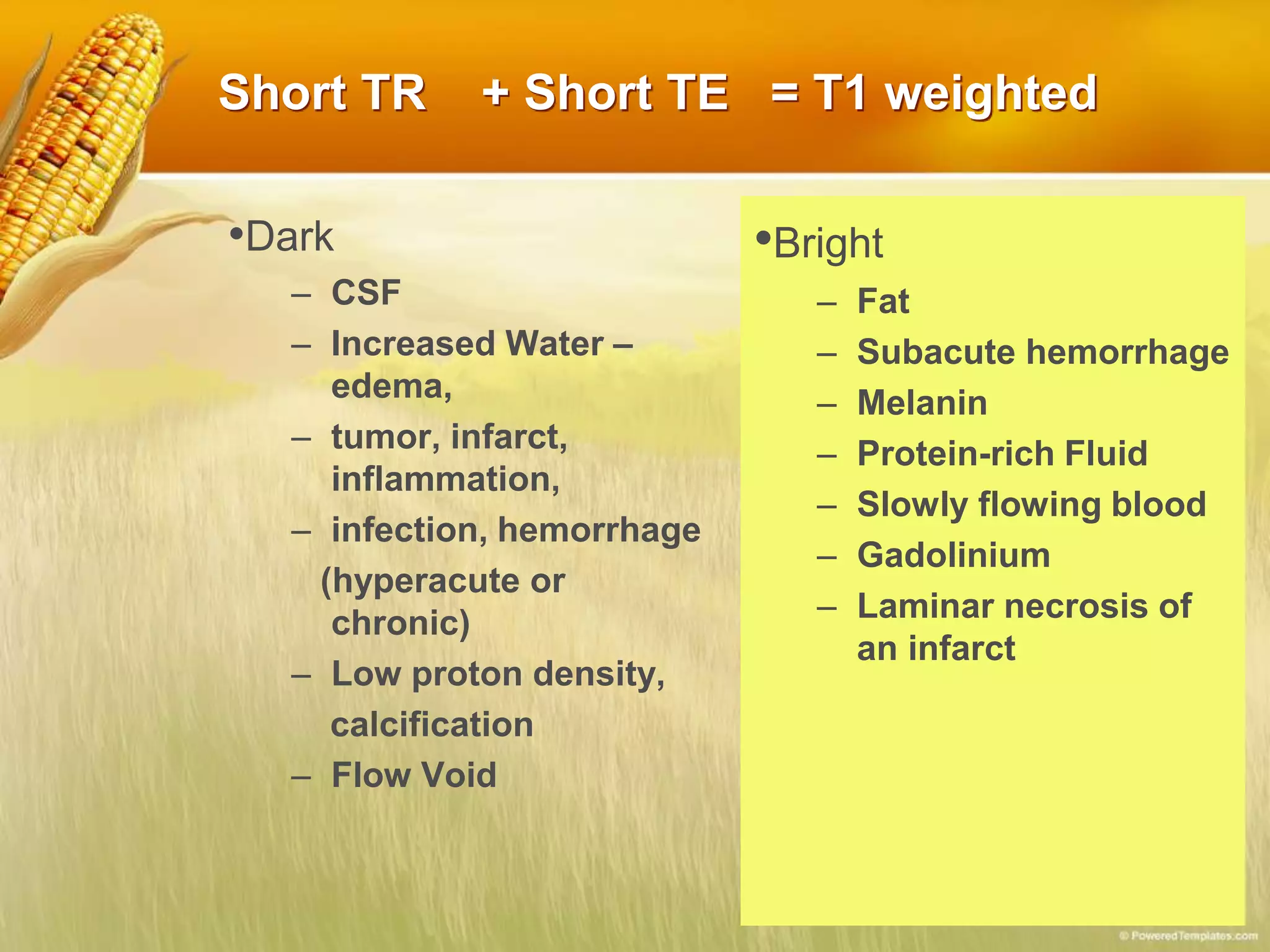 Short TR + Short TE = T1 weighted
•Dark
– CSF
– Increased Water –
edema,
– tumor, infarct,
inflammation,
– infection, hemorrhage
(hyperacute or
chronic)
– Low proton density,
calcification
– Flow Void
•Bright
– Fat
– Subacute hemorrhage
– Melanin
– Protein-rich Fluid
– Slowly flowing blood
– Gadolinium
– Laminar necrosis of
an infarct
 