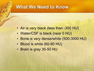 What We Need to Know
• Air is very black (less than -300 HU)
• Water/CSF is black (near 0 HU)
• Bone is very dense/white (500-3000 HU)
• Blood is white (60-80 HU)
• Brain is gray 35-50 HU
 