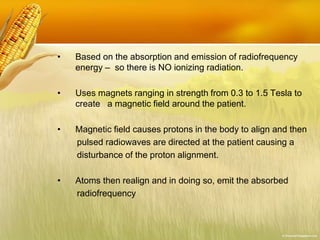 • Based on the absorption and emission of radiofrequency
energy – so there is NO ionizing radiation.
• Uses magnets ranging in strength from 0.3 to 1.5 Tesla to
create a magnetic field around the patient.
• Magnetic field causes protons in the body to align and then
pulsed radiowaves are directed at the patient causing a
disturbance of the proton alignment.
• Atoms then realign and in doing so, emit the absorbed
radiofrequency
 