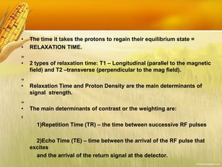 • The time it takes the protons to regain their equilibrium state =
• RELAXATION TIME.
„
• 2 types of relaxation time: T1 – Longitudinal (parallel to the magnetic
field) and T2 –transverse (perpendicular to the mag field).
„
• Relaxation Time and Proton Density are the main determinants of
signal strength.
„
• The main determinants of contrast or the weighting are:
‹
1)Repetition Time (TR) – the time between successive RF pulses
2)Echo Time (TE) – time between the arrival of the RF pulse that
excites
and the arrival of the return signal at the detector.
 