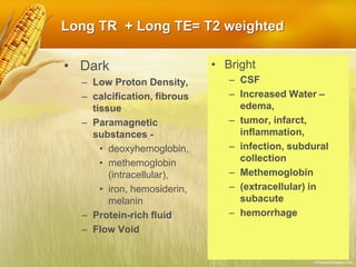 Long TR + Long TE= T2 weighted
• Dark
– Low Proton Density,
– calcification, fibrous
tissue
– Paramagnetic
substances -
• deoxyhemoglobin,
• methemoglobin
(intracellular),
• iron, hemosiderin,
melanin
– Protein-rich fluid
– Flow Void
• Bright
– CSF
– Increased Water –
edema,
– tumor, infarct,
inflammation,
– infection, subdural
collection
– Methemoglobin
– (extracellular) in
subacute
– hemorrhage
 