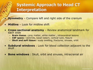 Systemic Approach to Head CT
Interpretation
• Symmetry – Compare left and right side of the cranium
• Midline – Look for midline shift
• Cross-sectional anatomy – Review anatomical landmark for
each slide
– Brain tissue : gray matter, white matter , intracerebral lesions
– CSF space : ventricle, basal cistern, cortical sulci, fissure
– Skull and soft tissue : scalp swelling, fractures, sinuses, orbit
• Subdural windows : Look for blood collection adjacent to the
skull
• Bone windows : Skull, orbit and sinuses, intracranial air
 