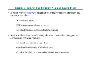 Fusion Reactors: The Ultimate Nuclear Power Plant
• A fusion reactor would have several of the attractive features of present-day
nuclear power plants:
Abundant fuel supply
Efficient conversion of mass to energy
No air pollution or contribution to global warming
• But it would not have the critical negative concerns that have stopped the
development of fission reactors:
No risk of uncontrolled energy release
Greatly reduced quantity of high level waste
Greatly reduced threat to non-proliferation of weapons material
 