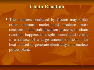 Chain ReactionChain Reaction
 The neutrons produced by fission may strikeThe neutrons produced by fission may strike
other uranium nuclei and produce moreother uranium nuclei and produce more
neutrons. This multiplication process, or chainneutrons. This multiplication process, or chain
reaction, happens in a split second and resultsreaction, happens in a split second and results
in a release of a large amount of heat. Thein a release of a large amount of heat. The
heat is used to generate electricity in a nuclearheat is used to generate electricity in a nuclear
power plant.power plant.
 