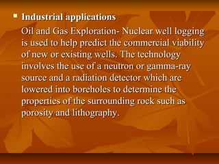  Industrial applicationsIndustrial applications
Oil and Gas Exploration- Nuclear well loggingOil and Gas Exploration- Nuclear well logging
is used to help predict the commercial viabilityis used to help predict the commercial viability
of new or existing wells. The technologyof new or existing wells. The technology
involves the use of a neutron or gamma-rayinvolves the use of a neutron or gamma-ray
source and a radiation detector which aresource and a radiation detector which are
lowered into boreholes to determine thelowered into boreholes to determine the
properties of the surrounding rock such asproperties of the surrounding rock such as
porosity and lithography.porosity and lithography.
 