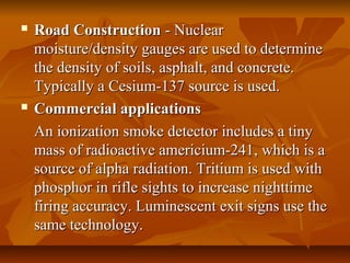  Road ConstructionRoad Construction - Nuclear- Nuclear
moisture/density gauges are used to determinemoisture/density gauges are used to determine
the density of soils, asphalt, and concrete.the density of soils, asphalt, and concrete.
Typically a Cesium-137 source is used.Typically a Cesium-137 source is used.
 Commercial applicationsCommercial applications
An ionization smoke detector includes a tinyAn ionization smoke detector includes a tiny
mass of radioactive americium-241, which is amass of radioactive americium-241, which is a
source of alpha radiation. Tritium is used withsource of alpha radiation. Tritium is used with
phosphor in rifle sights to increase nighttimephosphor in rifle sights to increase nighttime
firing accuracy. Luminescent exit signs use thefiring accuracy. Luminescent exit signs use the
same technology.same technology.
 
