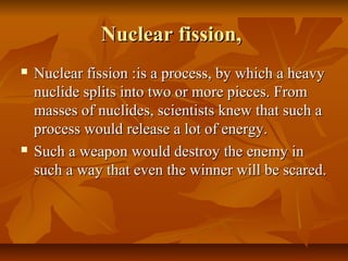 Nuclear fission,Nuclear fission,
 Nuclear fission :Nuclear fission :is a process, by which a heavyis a process, by which a heavy
nuclide splits into two or more pieces. Fromnuclide splits into two or more pieces. From
masses of nuclides, scientists knew that such amasses of nuclides, scientists knew that such a
process would release a lot of energy.process would release a lot of energy.
 Such a weapon would destroy the enemy inSuch a weapon would destroy the enemy in
such a way that even the winner will be scared.such a way that even the winner will be scared.
 