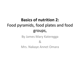 Basics of nutrition 2:
Food pyramids, food plates and food
groups,
By James Mary Kateregga
&
Mrs. Nakaye Annet Omara
 