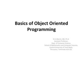 Basics of Object Oriented
Programming
Dr.A.Martin, ME, Ph.D.
Assistant Professor,
Dept. of Computer Science,
School of Mathematics and Computer Sciences,
Central University of Tamil Nadu,
Thiruvarur, Tamilnadu-610 101.
 