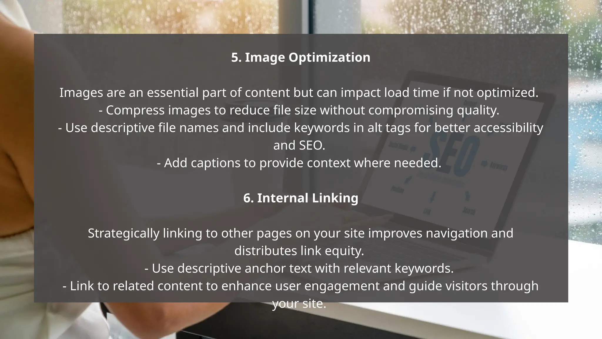 5. Image Optimization
Images are an essential part of content but can impact load time if not optimized.
- Compress images to reduce file size without compromising quality.
- Use descriptive file names and include keywords in alt tags for better accessibility
and SEO.
- Add captions to provide context where needed.
6. Internal Linking
Strategically linking to other pages on your site improves navigation and
distributes link equity.
- Use descriptive anchor text with relevant keywords.
- Link to related content to enhance user engagement and guide visitors through
your site.
 
