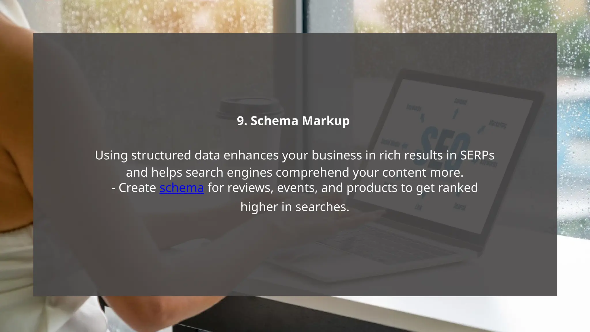 9. Schema Markup
Using structured data enhances your business in rich results in SERPs
and helps search engines comprehend your content more.
- Create schema for reviews, events, and products to get ranked
higher in searches.
 