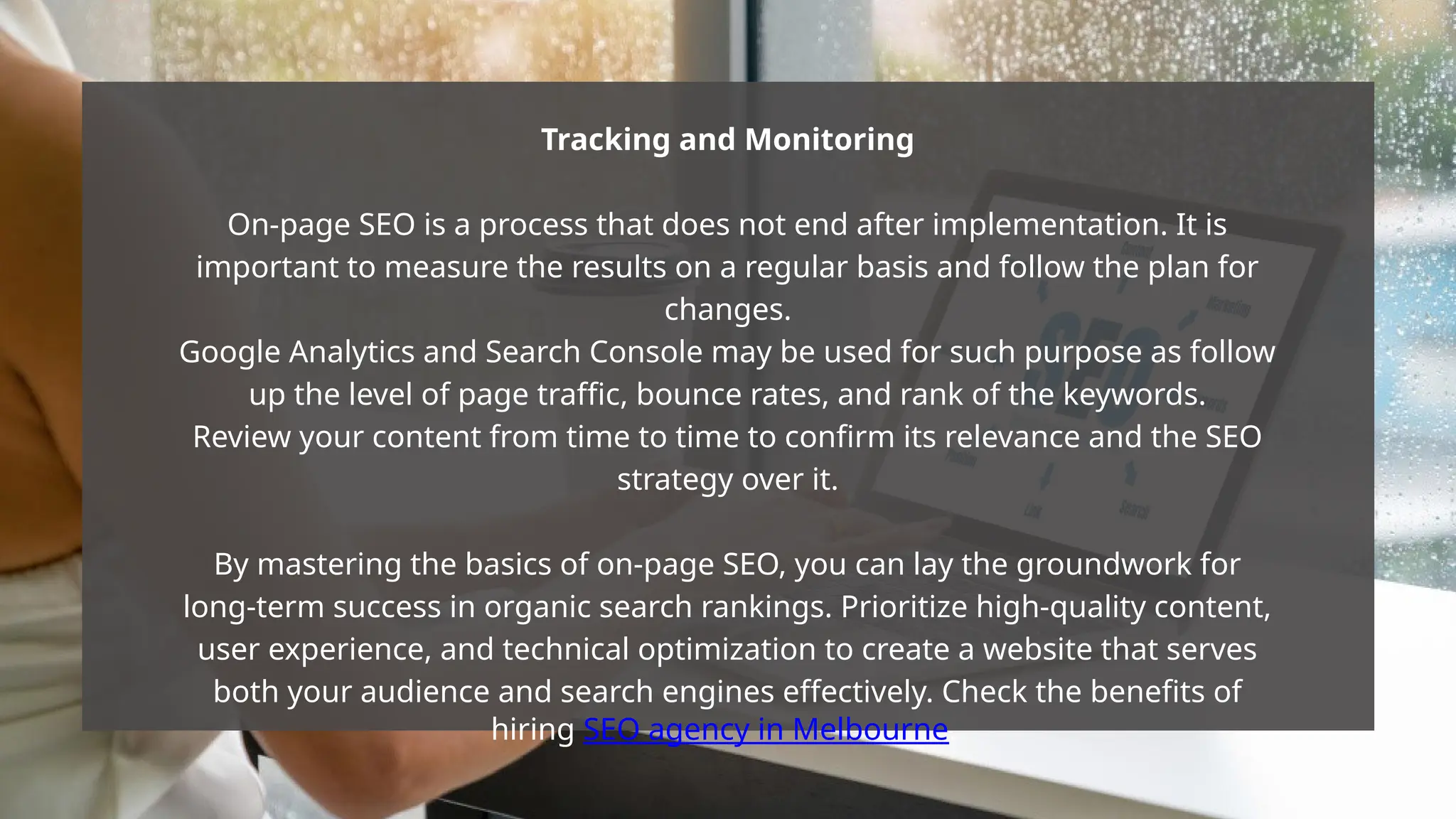 Tracking and Monitoring
On-page SEO is a process that does not end after implementation. It is
important to measure the results on a regular basis and follow the plan for
changes.
Google Analytics and Search Console may be used for such purpose as follow
up the level of page traffic, bounce rates, and rank of the keywords.
Review your content from time to time to confirm its relevance and the SEO
strategy over it.
By mastering the basics of on-page SEO, you can lay the groundwork for
long-term success in organic search rankings. Prioritize high-quality content,
user experience, and technical optimization to create a website that serves
both your audience and search engines effectively. Check the benefits of
hiring SEO agency in Melbourne.
 