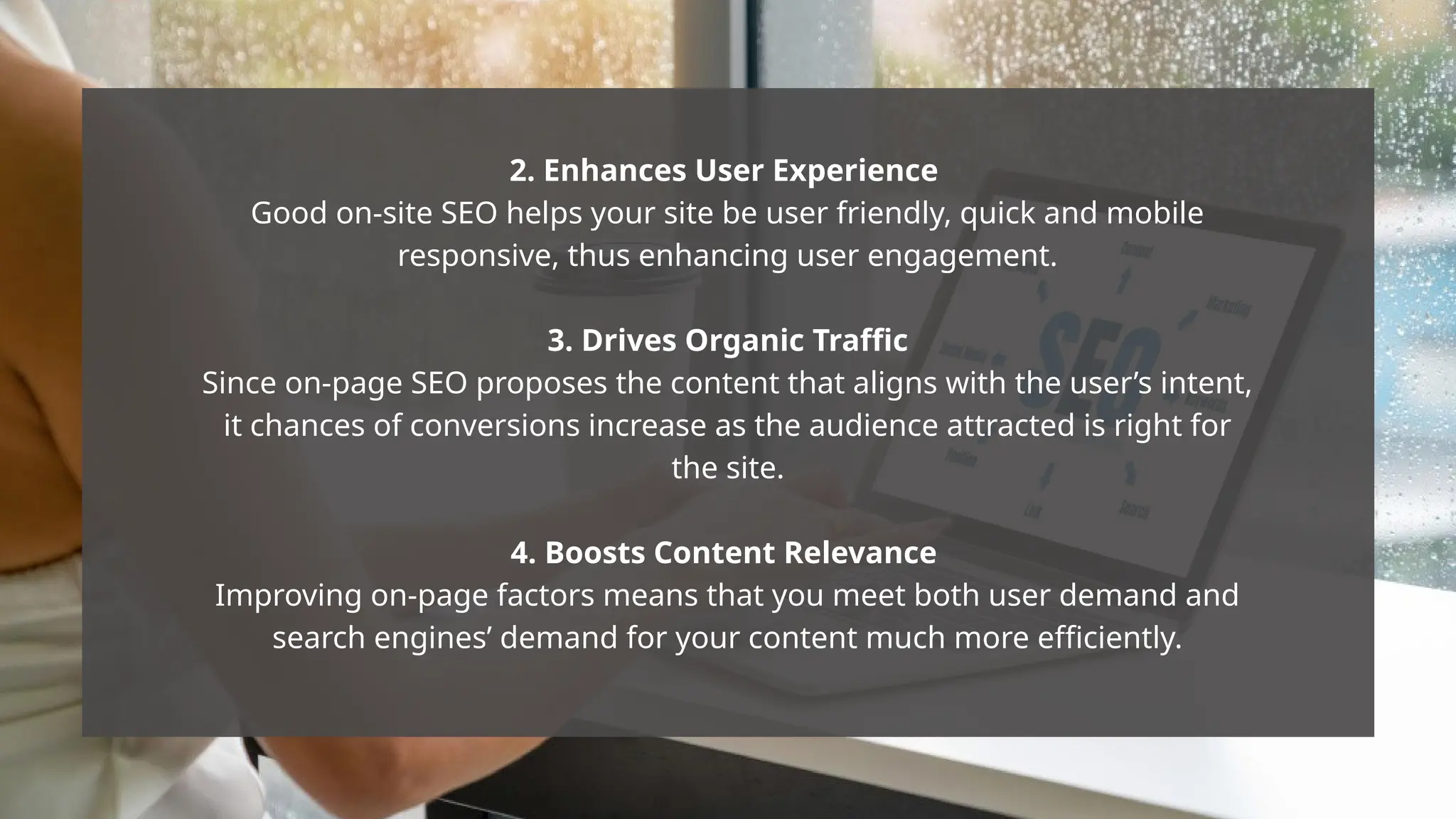 2. Enhances User Experience
Good on-site SEO helps your site be user friendly, quick and mobile
responsive, thus enhancing user engagement.
3. Drives Organic Traffic
Since on-page SEO proposes the content that aligns with the user’s intent,
it chances of conversions increase as the audience attracted is right for
the site.
4. Boosts Content Relevance
Improving on-page factors means that you meet both user demand and
search engines’ demand for your content much more efficiently.
 