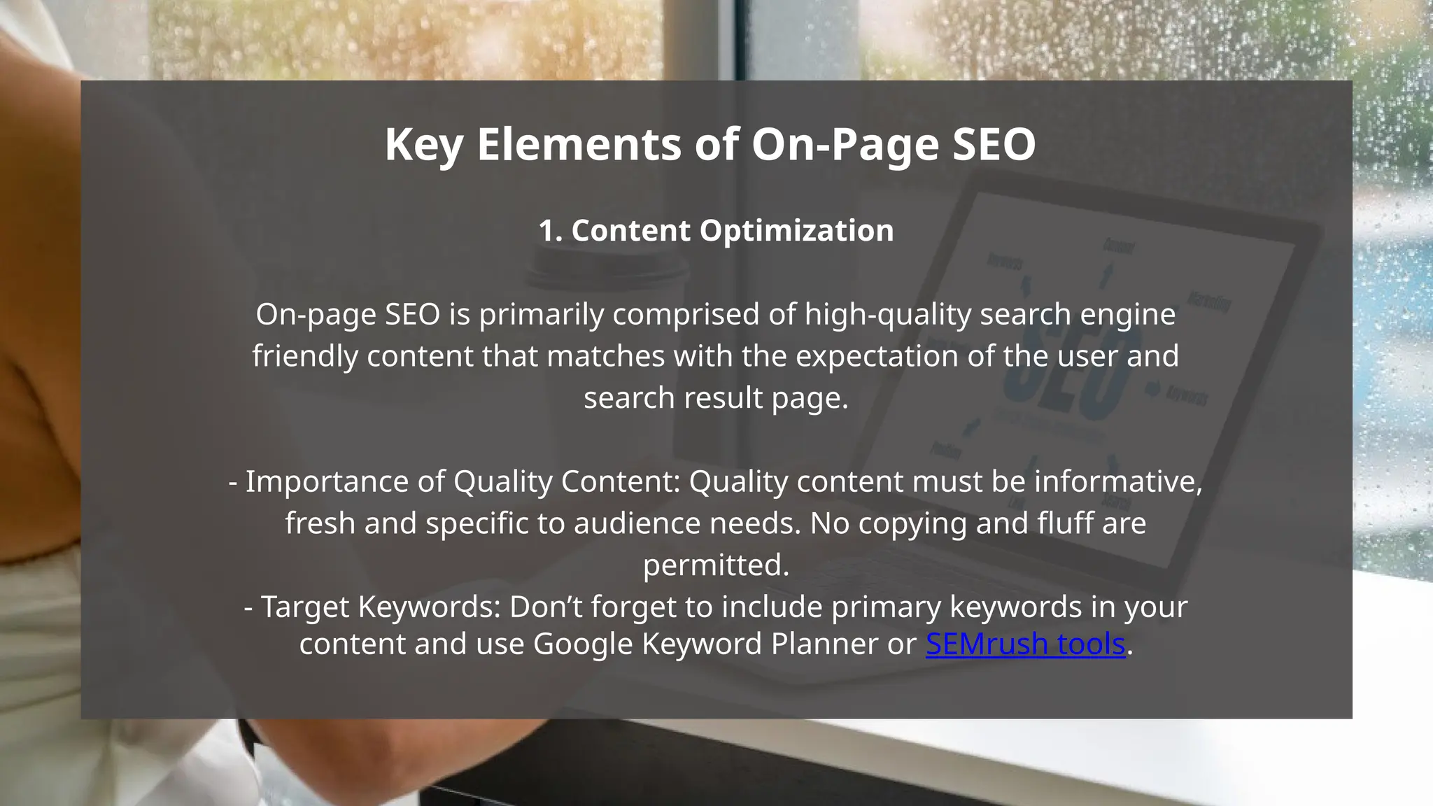 1. Content Optimization
On-page SEO is primarily comprised of high-quality search engine
friendly content that matches with the expectation of the user and
search result page.
- Importance of Quality Content: Quality content must be informative,
fresh and specific to audience needs. No copying and fluff are
permitted.
- Target Keywords: Don’t forget to include primary keywords in your
content and use Google Keyword Planner or SEMrush tools.
Key Elements of On-Page SEO
 