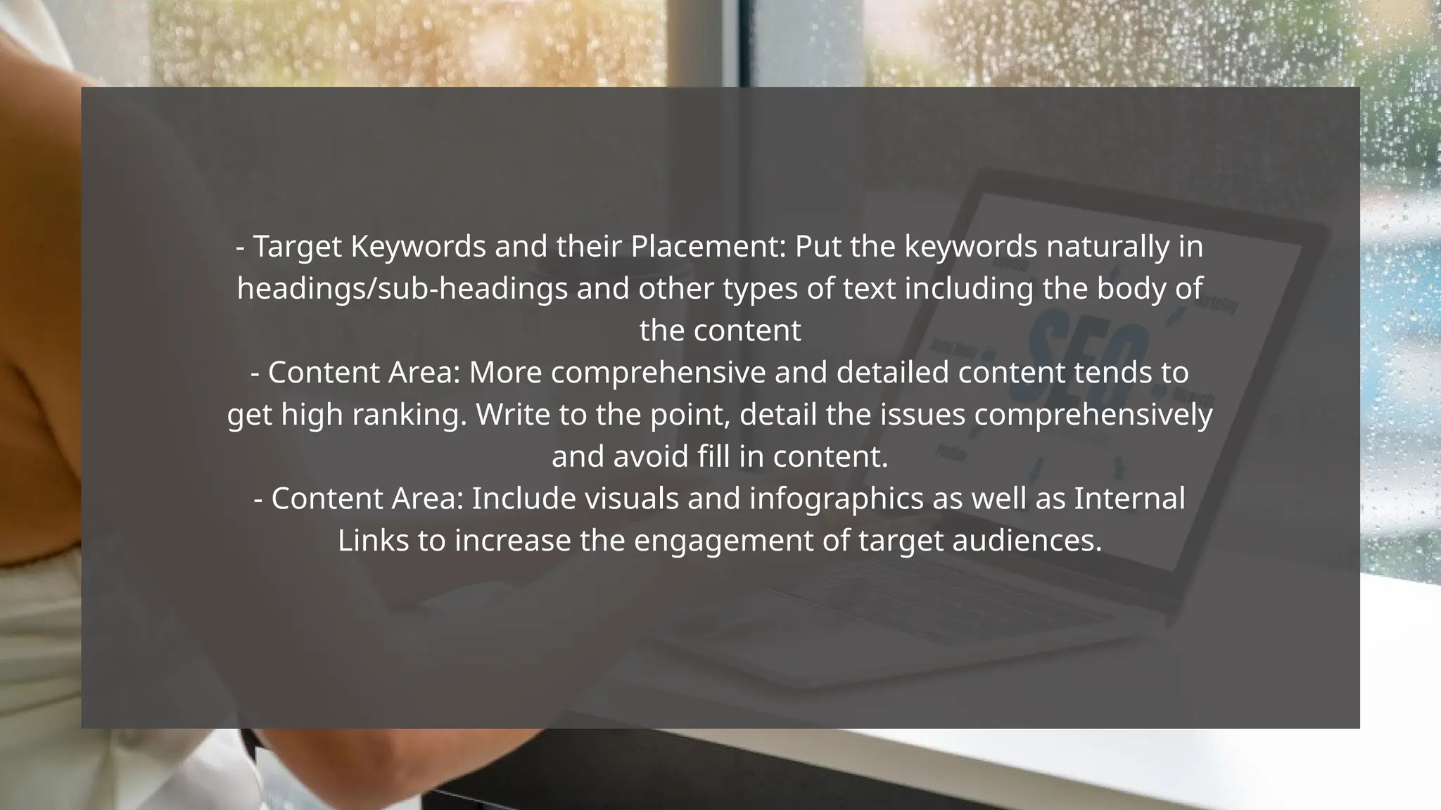 - Target Keywords and their Placement: Put the keywords naturally in
headings/sub-headings and other types of text including the body of
the content
- Content Area: More comprehensive and detailed content tends to
get high ranking. Write to the point, detail the issues comprehensively
and avoid fill in content.
- Content Area: Include visuals and infographics as well as Internal
Links to increase the engagement of target audiences.
 
