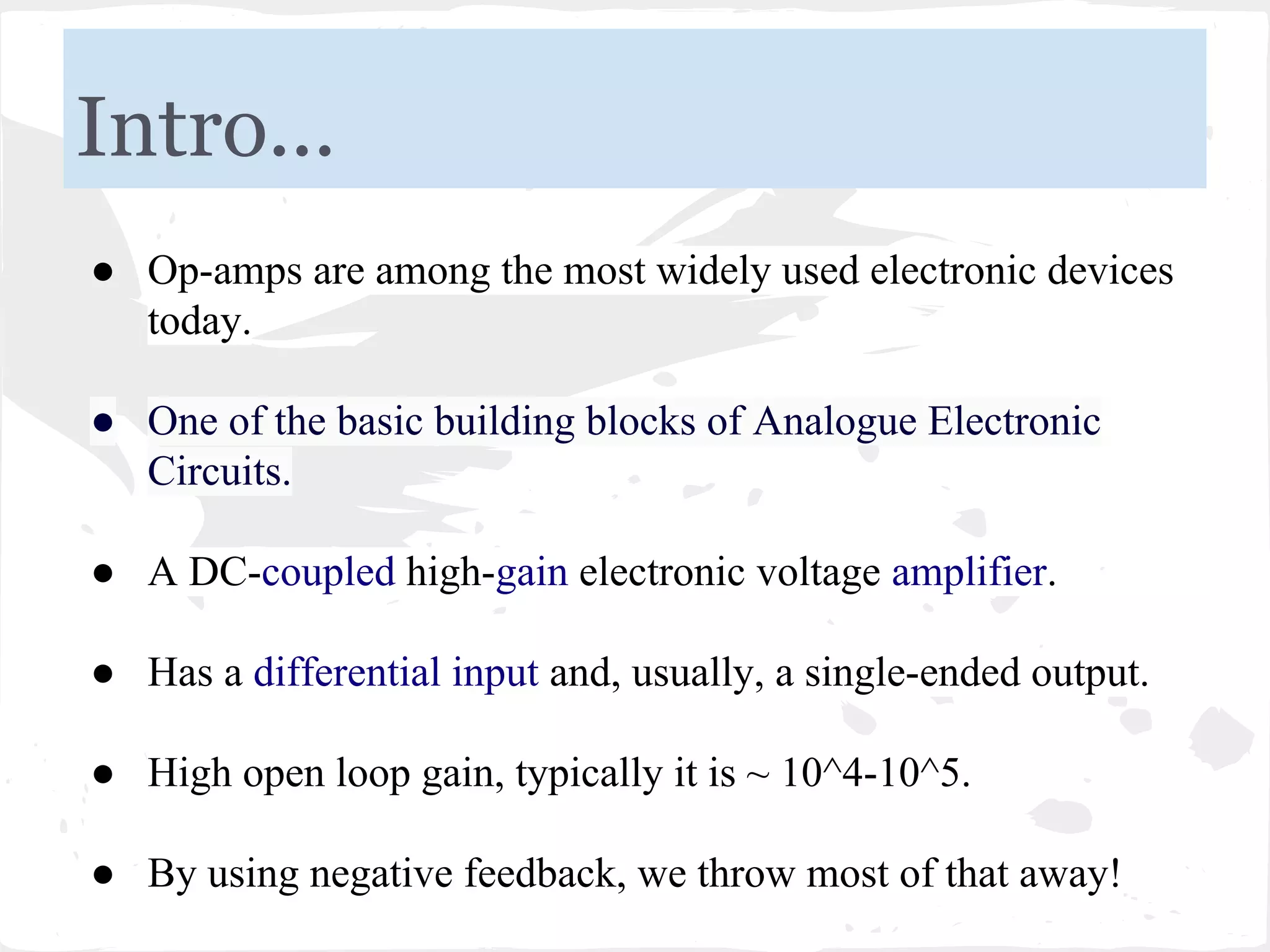 Intro...
● Op-amps are among the most widely used electronic devices
today.
● One of the basic building blocks of Analogue Electronic
Circuits.
● A DC-coupled high-gain electronic voltage amplifier.
● Has a differential input and, usually, a single-ended output.
● High open loop gain, typically it is ~ 10^4-10^5.
● By using negative feedback, we throw most of that away!
 