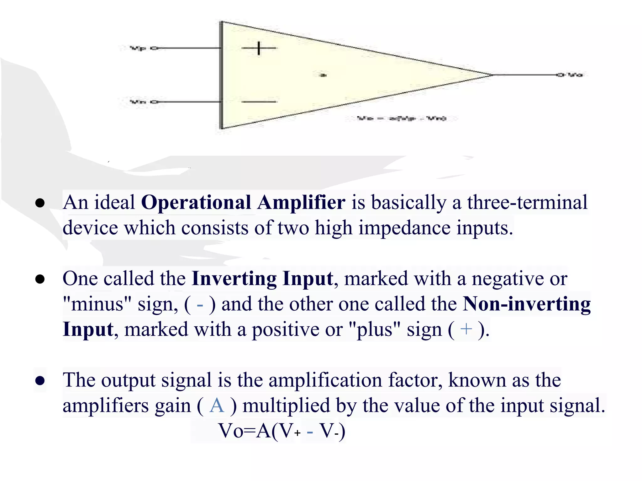 ● An ideal Operational Amplifier is basically a three-terminal
device which consists of two high impedance inputs.
● One called the Inverting Input, marked with a negative or
"minus" sign, ( - ) and the other one called the Non-inverting
Input, marked with a positive or "plus" sign ( + ).
● The output signal is the amplification factor, known as the
amplifiers gain ( A ) multiplied by the value of the input signal.
Vo=A(V+ - V-)
 