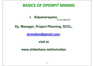 BASICS OF OPENPIT MINING

         I. Satyanarayana,
                          M.Tech,MBA,MCA



Dy. Manager, Project Planning, SCCL,

       isnindian@gmail.com,

              visit at

   www.slideshare.net/isnindian



                   ISN
 