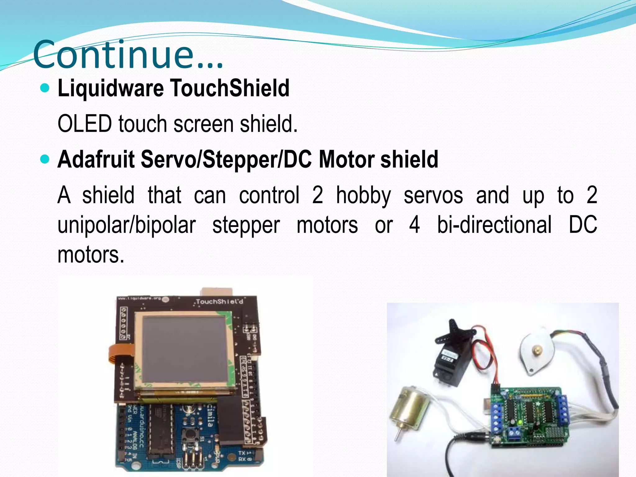 Continue…  Liquidware TouchShield OLED touch screen shield.  Adafruit Servo/Stepper/DC Motor shield A shield that can control 2 hobby servos and up to 2 unipolar/bipolar stepper motors or 4 bi-directional DC motors. 