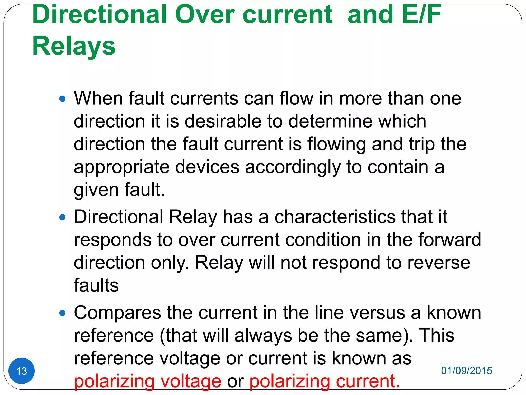 Directional Over current and E/F
Relays
01/09/201513
 When fault currents can flow in more than one
direction it is desirable to determine which
direction the fault current is flowing and trip the
appropriate devices accordingly to contain a
given fault.
 Directional Relay has a characteristics that it
responds to over current condition in the forward
direction only. Relay will not respond to reverse
faults
 Compares the current in the line versus a known
reference (that will always be the same). This
reference voltage or current is known as
polarizing voltage or polarizing current.
 