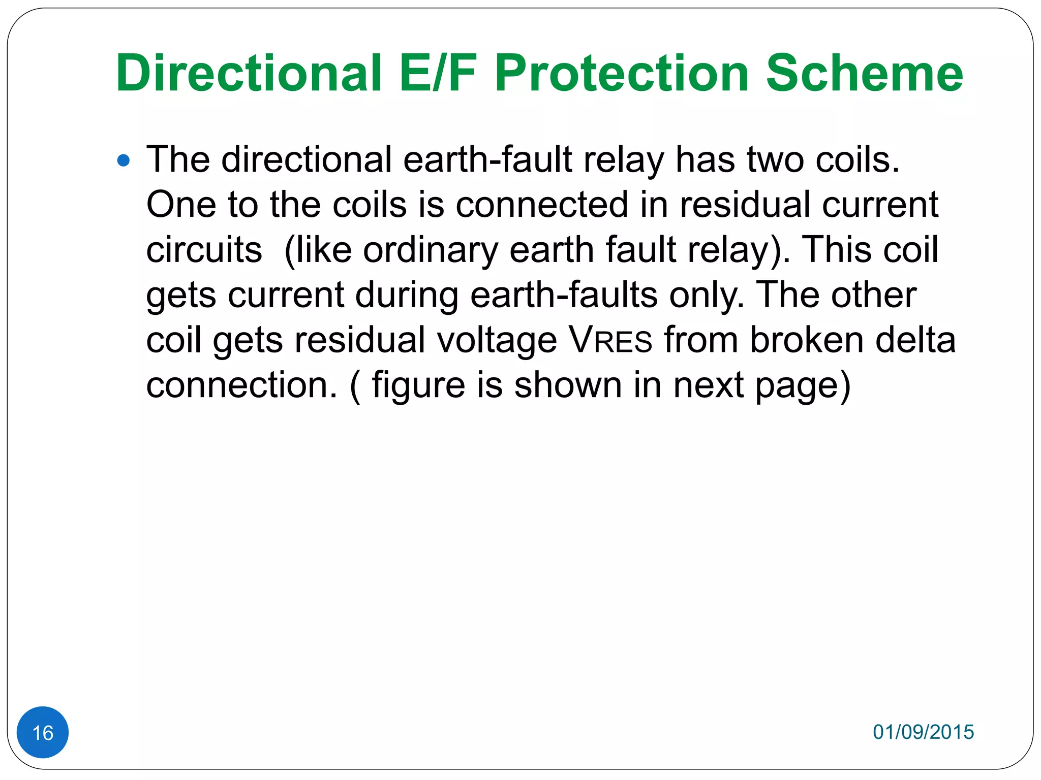 Directional E/F Protection Scheme
01/09/201516
 The directional earth-fault relay has two coils.
One to the coils is connected in residual current
circuits (like ordinary earth fault relay). This coil
gets current during earth-faults only. The other
coil gets residual voltage VRES from broken delta
connection. ( figure is shown in next page)
 