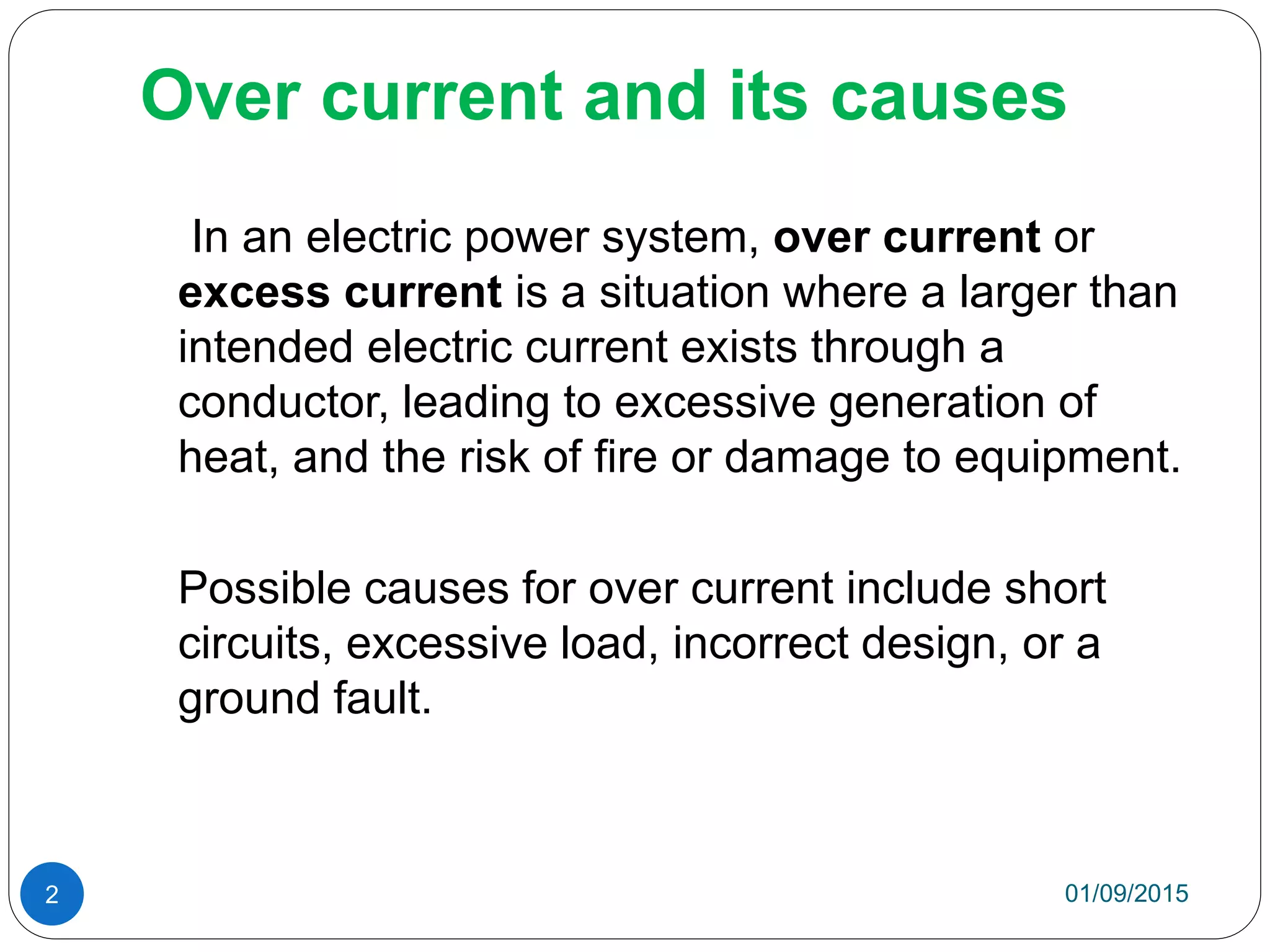 Over current and its causes
In an electric power system, over current or
excess current is a situation where a larger than
intended electric current exists through a
conductor, leading to excessive generation of
heat, and the risk of fire or damage to equipment.
Possible causes for over current include short
circuits, excessive load, incorrect design, or a
ground fault.
01/09/20152
 
