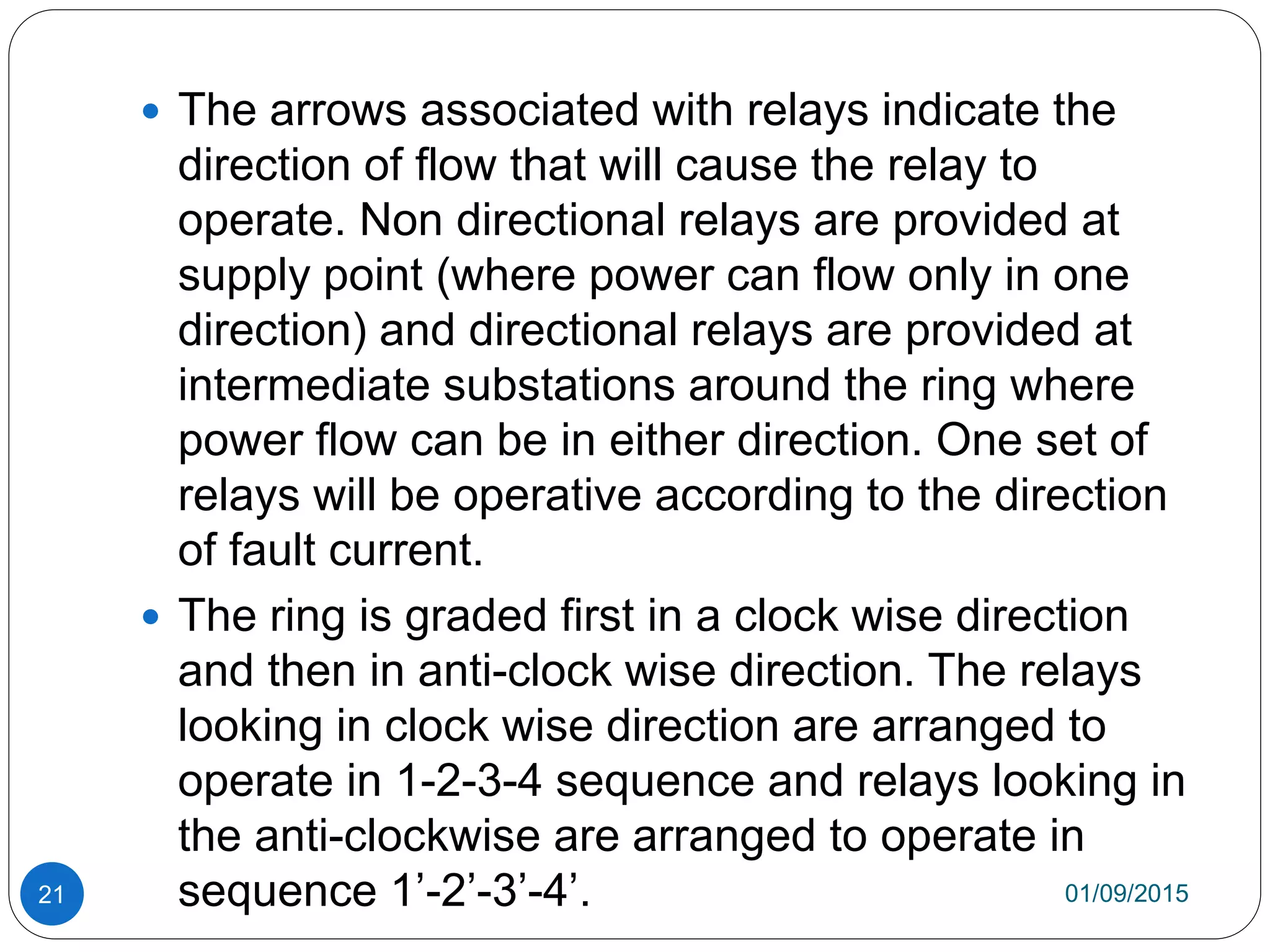 01/09/201521
 The arrows associated with relays indicate the
direction of flow that will cause the relay to
operate. Non directional relays are provided at
supply point (where power can flow only in one
direction) and directional relays are provided at
intermediate substations around the ring where
power flow can be in either direction. One set of
relays will be operative according to the direction
of fault current.
 The ring is graded first in a clock wise direction
and then in anti-clock wise direction. The relays
looking in clock wise direction are arranged to
operate in 1-2-3-4 sequence and relays looking in
the anti-clockwise are arranged to operate in
sequence 1’-2’-3’-4’.
 