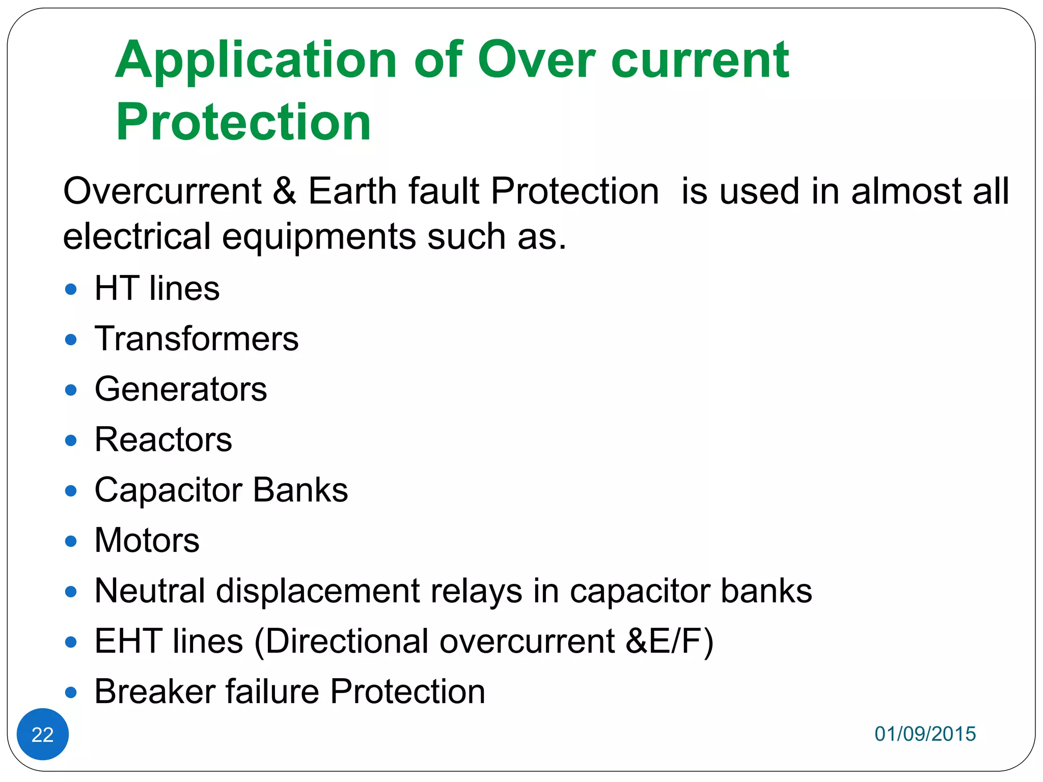 Application of Over current
Protection
Overcurrent & Earth fault Protection is used in almost all
electrical equipments such as.
 HT lines
 Transformers
 Generators
 Reactors
 Capacitor Banks
 Motors
 Neutral displacement relays in capacitor banks
 EHT lines (Directional overcurrent &E/F)
 Breaker failure Protection
01/09/201522
 