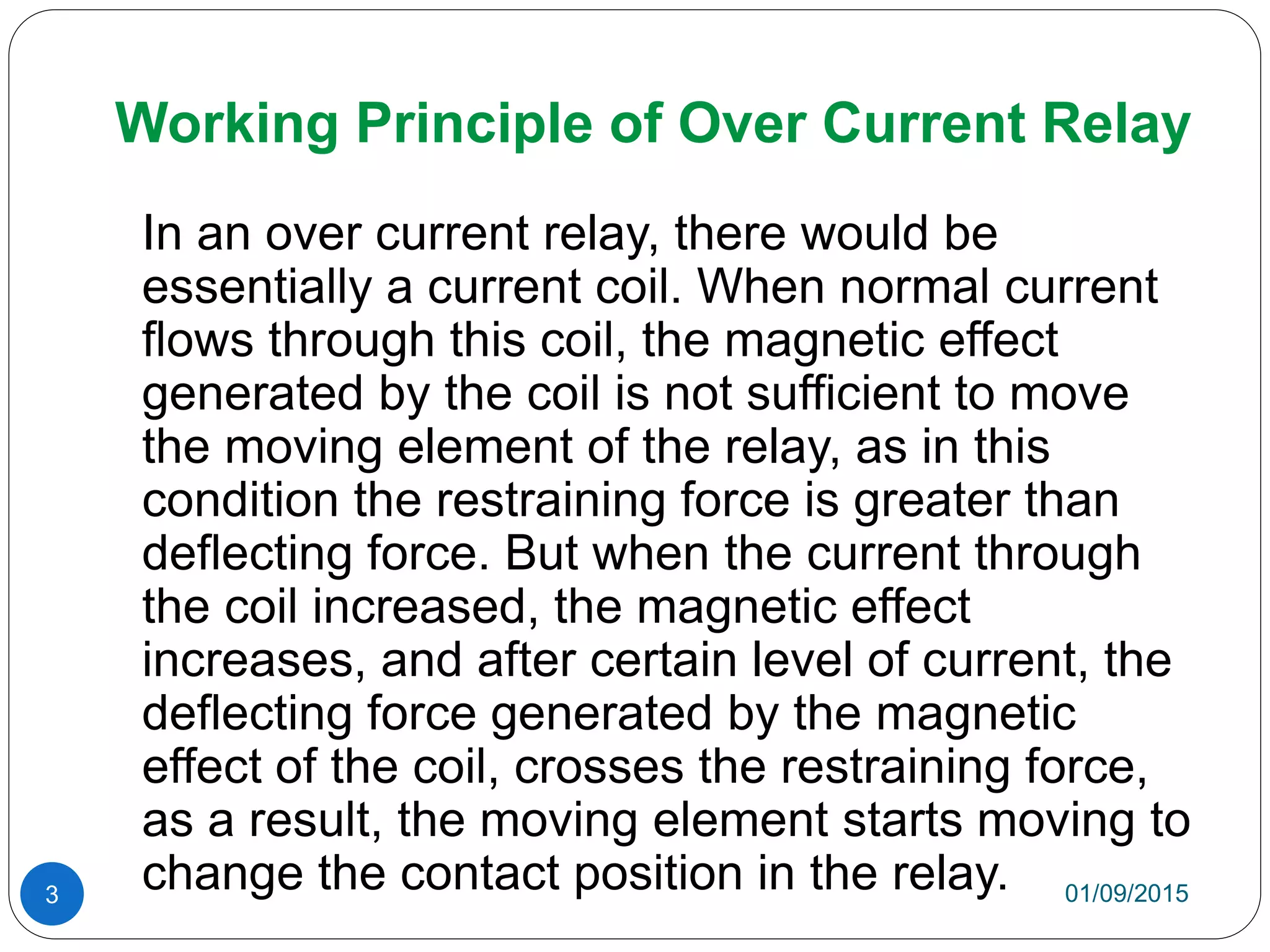 Working Principle of Over Current Relay
In an over current relay, there would be
essentially a current coil. When normal current
flows through this coil, the magnetic effect
generated by the coil is not sufficient to move
the moving element of the relay, as in this
condition the restraining force is greater than
deflecting force. But when the current through
the coil increased, the magnetic effect
increases, and after certain level of current, the
deflecting force generated by the magnetic
effect of the coil, crosses the restraining force,
as a result, the moving element starts moving to
change the contact position in the relay. 01/09/20153
 