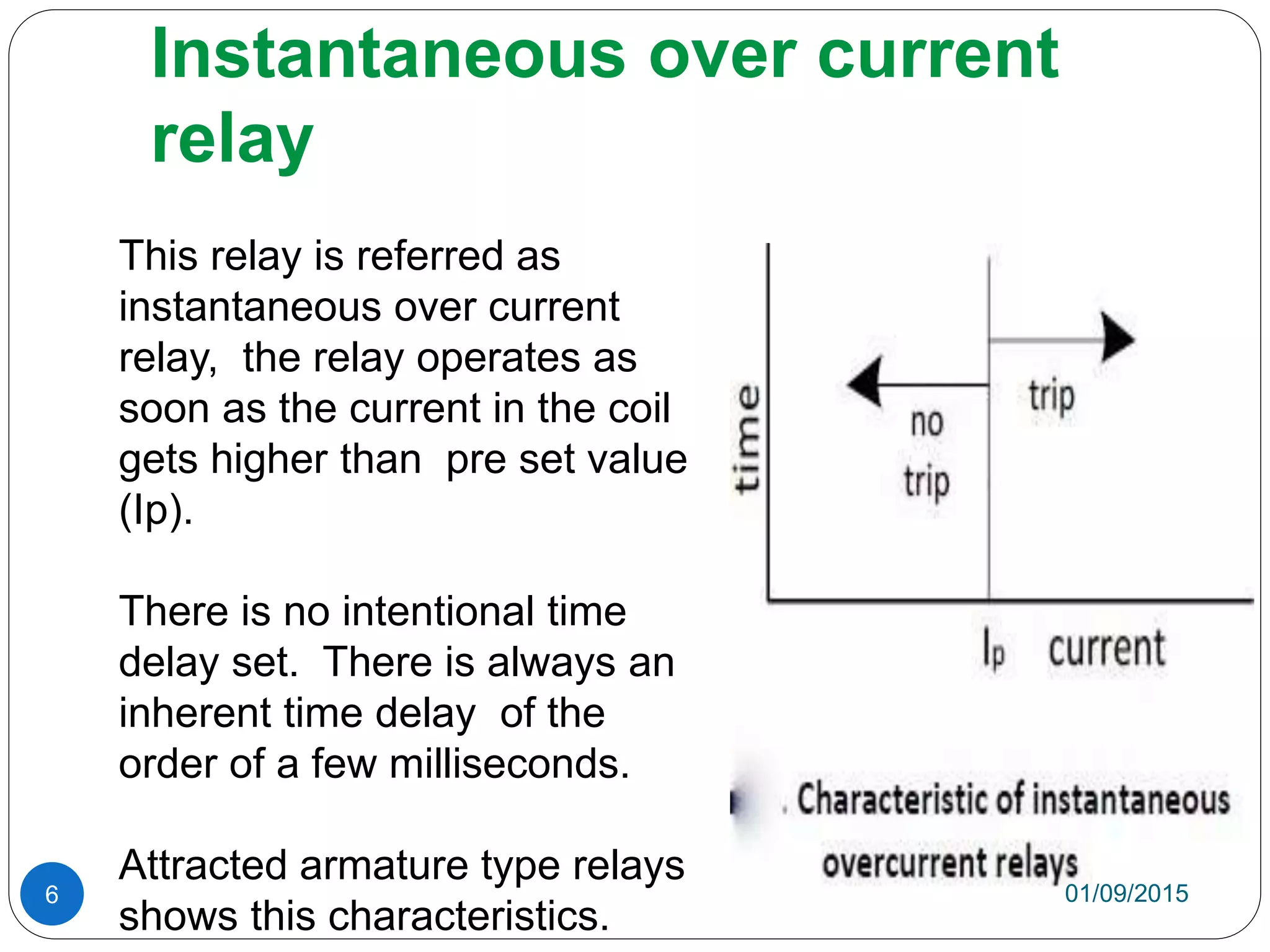Instantaneous over current
relay
This relay is referred as
instantaneous over current
relay, the relay operates as
soon as the current in the coil
gets higher than pre set value
(Ip).
There is no intentional time
delay set. There is always an
inherent time delay of the
order of a few milliseconds.
Attracted armature type relays
shows this characteristics.
01/09/20156
 