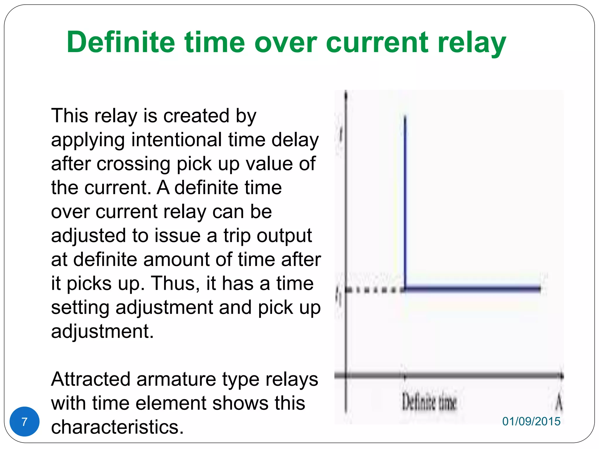 Definite time over current relay
This relay is created by
applying intentional time delay
after crossing pick up value of
the current. A definite time
over current relay can be
adjusted to issue a trip output
at definite amount of time after
it picks up. Thus, it has a time
setting adjustment and pick up
adjustment.
Attracted armature type relays
with time element shows this
characteristics. 01/09/20157
 