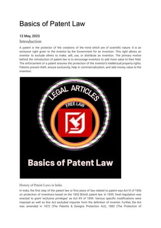 Basics of Patent Law
12 May, 2023
Introduction
A patent is the protector of the creations of the mind which are of scientific nature. It is an
exclusive right given to the inventor by the Government for an invention. This right allows an
inventor to exclude others to make, sell, use, or distribute an invention. The primary motive
behind the introduction of patent law is to encourage inventors to add more value to their field.
The enforcement of a patent ensures the protection of the inventor’s intellectual property rights.
Patents prevent theft, ensure exclusivity, help in commercialization, and add money value to the
invention.
History of Patent Laws in India
In India, the first step of the patent law or first piece of law related to patent was Act VI of 1856
on protection of inventions based on the 1852 British patent law. In 1859, fresh legislation was
enacted to grant ‘exclusive privileges’ as Act XV of 1859. Various specific modifications were
imposed as well as this Act excluded importer from the definition of inventor. Further, the Act
was amended in 1872 (The Patents & Designs Protection Act), 1883 (The Protection of
 