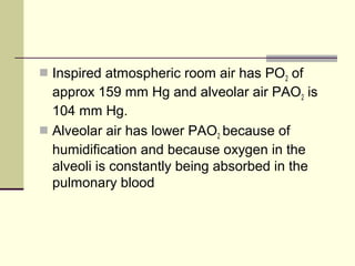  Inspired atmospheric room air has PO2 of
approx 159 mm Hg and alveolar air PAO2 is
104 mm Hg.
 Alveolar air has lower PAO2 because of
humidification and because oxygen in the
alveoli is constantly being absorbed in the
pulmonary blood
 