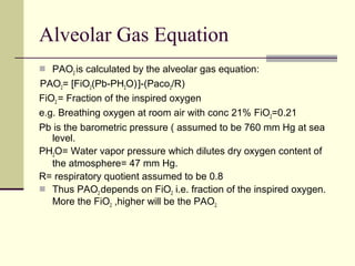 Alveolar Gas Equation
 PAO2 is calculated by the alveolar gas equation:
PAO2= [FiO2(Pb-PH2O)]-(Paco2/R)
FiO2 = Fraction of the inspired oxygen
e.g. Breathing oxygen at room air with conc 21% FiO2=0.21
Pb is the barometric pressure ( assumed to be 760 mm Hg at sea
level.
PH2O= Water vapor pressure which dilutes dry oxygen content of
the atmosphere= 47 mm Hg.
R= respiratory quotient assumed to be 0.8
 Thus PAO2 depends on FiO2 i.e. fraction of the inspired oxygen.
More the FiO2 ,higher will be the PAO2.
 
