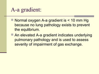 A-a gradient:
 Normal oxygen A-a gradient is < 10 mm Hg
because no lung pathology exists to prevent
the equlibrium.
 An elevated A-a gradient indicates underlying
pulmonary pathology and is used to assess
severity of impairment of gas exchange.
 