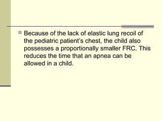  Because of the lack of elastic lung recoil of
the pediatric patient’s chest, the child also
possesses a proportionally smaller FRC. This
reduces the time that an apnea can be
allowed in a child.
 