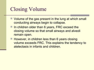 Closing Volume
 Volume of the gas present in the lung at which small
conducting airways begin to collapse.
 In children older than 6 years, FRC exceed the
closing volume so that small airways and alveoli
remain open.
 However, in children less than 6 years closing
volume exceeds FRC. This explains the tendency to
atelectasis in infants and children.
 