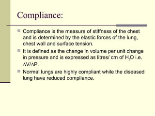Compliance:
 Compliance is the measure of stiffness of the chest
and is determined by the elastic forces of the lung,
chest wall and surface tension.
 It is defined as the change in volume per unit change
in pressure and is expressed as litres/ cm of H2O i.e.
∆V/∆P.
 Normal lungs are highly compliant while the diseased
lung have reduced compliance.
 
