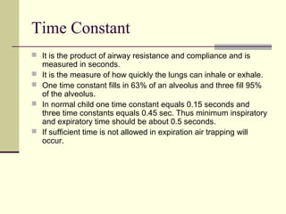 Time Constant
 It is the product of airway resistance and compliance and is
measured in seconds.
 It is the measure of how quickly the lungs can inhale or exhale.
 One time constant fills in 63% of an alveolus and three fill 95%
of the alveolus.
 In normal child one time constant equals 0.15 seconds and
three time constants equals 0.45 sec. Thus minimum inspiratory
and expiratory time should be about 0.5 seconds.
 If sufficient time is not allowed in expiration air trapping will
occur.
 