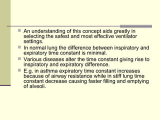  An understanding of this concept aids greatly in
selecting the safest and most effective ventilator
settings.
 In normal lung the difference between inspiratory and
expiratory time constant is minimal.
 Various diseases alter the time constant giving rise to
inspiratory and expiratory difference.
 E.g. in asthma expiratory time constant increases
because of airway resistance while in stiff lung time
constant decrease causing faster filling and emptying
of alveoli.
 